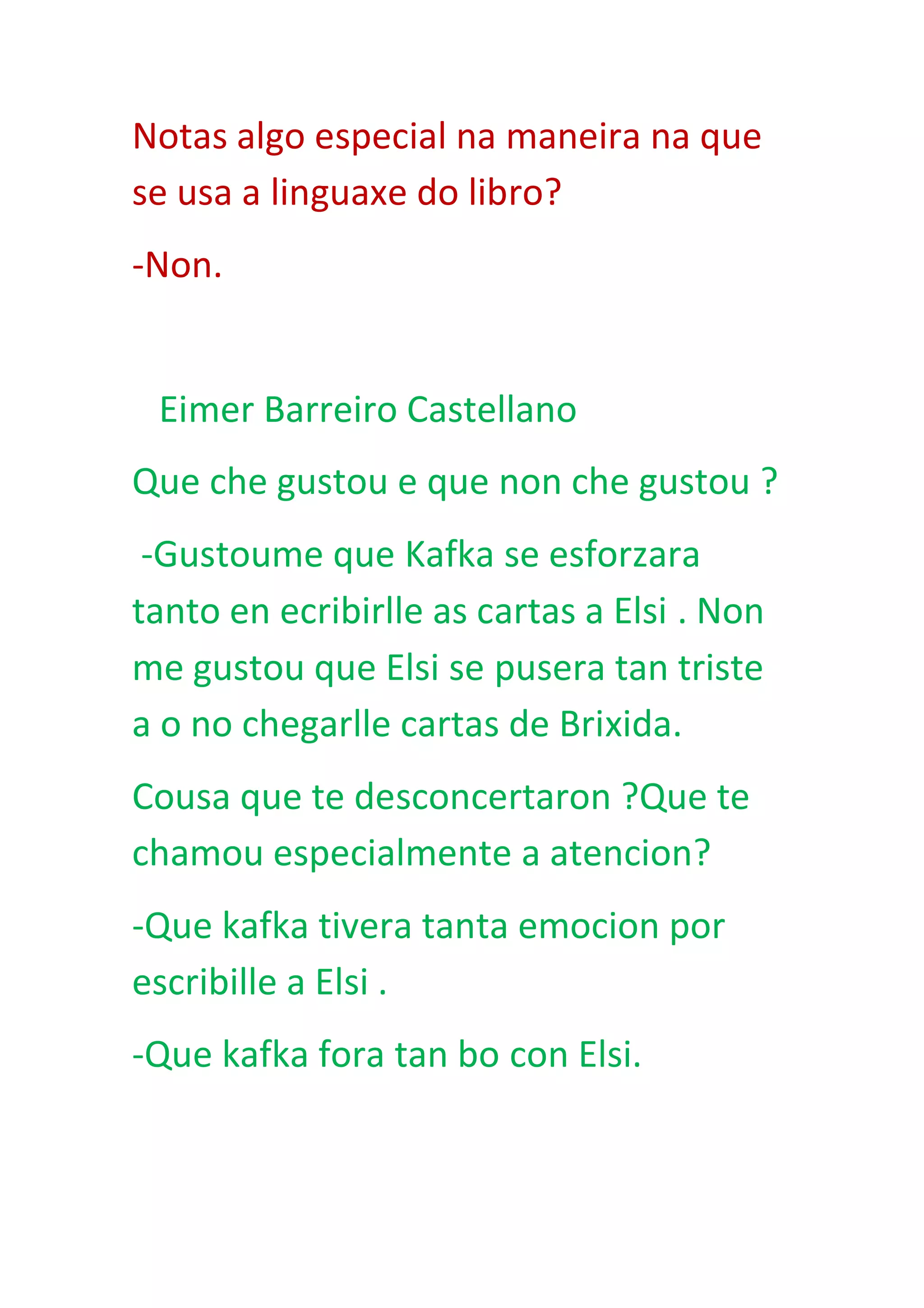 Notas algo especial na maneira na que
se usa a linguaxe do libro?
-Non.
Eimer Barreiro Castellano
Que che gustou e que non che gustou ?
-Gustoume que Kafka se esforzara
tanto en ecribirlle as cartas a Elsi . Non
me gustou que Elsi se pusera tan triste
a o no chegarlle cartas de Brixida.
Cousa que te desconcertaron ?Que te
chamou especialmente a atencion?
-Que kafka tivera tanta emocion por
escribille a Elsi .
-Que kafka fora tan bo con Elsi.
 