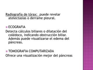 Radiografía de tórax:  puede revelar atelectasias o derrame pleural.ECOGRAFIADetecta cálculos biliares o dilatación del colédoco, indicando obstrucción biliar. Además puede visualizarse el edema del páncreas.TOMOGRAFIA COMPUTARIZADAOfrece una visualización mejor del páncreas