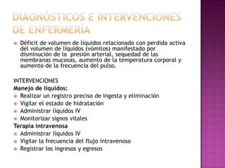 Diagnósticos e intervenciones de enfermeríaDéficit de volumen de líquidos relacionado con perdida activa del volumen de líquidos (vómitos) manifestado por disminución de la  presión arterial, sequedad de las membranas mucosas, aumento de la temperatura corporal y aumento de la frecuencia del pulso.INTERVENCIONES Manejo de líquidos:Realizar un registro preciso de ingesta y eliminaciónVigilar el estado de hidrataciónAdministrar líquidos IVMonitorizar signos vitalesTerapia intravenosaAdministrar líquidos IV Vigilar la frecuencia del flujo intravenosoRegistrar los ingresos y egresos