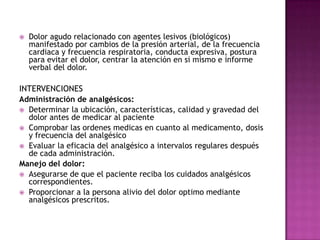 Dolor agudo relacionado con agentes lesivos (biológicos) manifestado por cambios de la presión arterial, de la frecuencia cardiaca y frecuencia respiratoria, conducta expresiva, postura para evitar el dolor, centrar la atención en si mismo e informe verbal del dolor.INTERVENCIONES Administración de analgésicos:Determinar la ubicación, características, calidad y gravedad del dolor antes de medicar al pacienteComprobar las ordenes medicas en cuanto al medicamento, dosis y frecuencia del analgésicoEvaluar la eficacia del analgésico a intervalos regulares después de cada administración.Manejo del dolor:Asegurarse de que el paciente reciba los cuidados analgésicos correspondientes.Proporcionar a la persona alivio del dolor optimo mediante analgésicos prescritos.