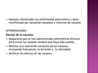 Nauseas relacionado con enfermedad pancreática y dolor manifestado por sensación nauseosa e informes de nauseasINTERVENCIONES Manejo de la nauseas:Asegurarse que se han administrado antieméticos eficaces para evitar las nauseas siempre que haya sido posible.Realizar una valoración completa de las nauseas, incluyendo frecuencia, la duración y  la intensidadVerificar los efectos de las nauseas.