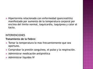 Hipertermia relacionado con enfermedad (pancreatitis) manifestado por aumento de la temperatura corporal por encima del limite normal, taquicardia, taquipnea y calor al tacto. INTERVENCIONES Tratamiento de la fiebre:Tomar la temperatura lo mas frecuentemente que sea oportuno.Comprobar la presión sanguínea, el pulso y la respiración.Administrar medicación antipiréticaAdministrar líquidos IV