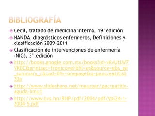 bibliografíaCecil, tratado de medicina interna, 19°ediciónNANDA, diagnósticos enfermeros, Definiciones y  clasificación 2009-2011Clasificación de intervenciones de enfermería (NIC), 3° edición http://books.google.com.mx/books?id=vKvUtLW7VK0C&printsec=frontcover&hl=es&source=gbs_ge_summary_r&cad=0#v=onepage&q=pancreatitis%20ahttp://www.slideshare.net/mauroar/pacreatitis-aguda-hmu1http://www.bvs.hn/RHP/pdf/2004/pdf/Vol24-1-2004-5.pdf