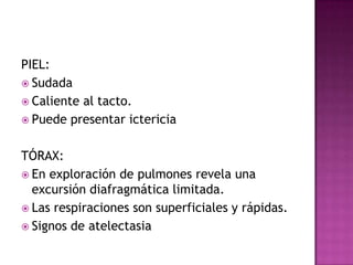 PIEL:SudadaCaliente al tacto.Puede presentar ictericiaTÓRAX:En exploración de pulmones revela una excursión diafragmática limitada.Las respiraciones son superficiales y rápidas.Signos de atelectasia