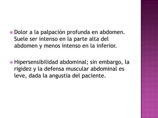 Dolor a la palpación profunda en abdomen. Suele ser intenso en la parte alta del abdomen y menos intenso en la inferior.Hipersensibilidad abdominal; sin embargo, la rigidez y la defensa muscular abdominal es leve, dada la angustia del paciente.