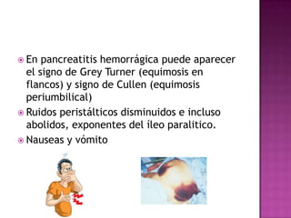 En pancreatitis hemorrágica puede aparecer el signo de Grey Turner (equimosis en flancos) y signo de Cullen (equimosis periumbilical)Ruidos peristálticos disminuidos e incluso abolidos, exponentes del íleo paralitico.Nauseas y vómito