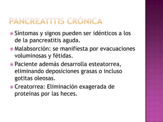 Pancreatitis crónicaSíntomas y signos pueden ser idénticos a los de la pancreatitis aguda.Malabsorción: se manifiesta por evacuaciones voluminosas y fétidas.Paciente además desarrolla esteatorrea, eliminando deposiciones grasas o incluso gotitas oleosas.Creatorrea: Eliminación exagerada de proteínas por las heces. 