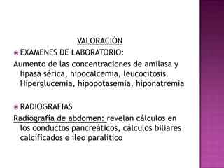 VALORACIÓN EXAMENES DE LABORATORIO:Aumento de las concentraciones de amilasa y lipasa sérica, hipocalcemia, leucocitosis. Hiperglucemia, hipopotasemia, hiponatremiaRADIOGRAFIASRadiografía de abdomen: revelan cálculos en los conductos pancreáticos, cálculos biliares calcificados e íleo paralitico