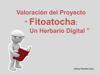 Valoración del Proyecto
“ Fitoatocha:
Un Herbario Digital ”
Celina Paredes Sanz
 