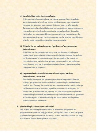 c) La solidaridad entre los compañeros.
Este punto me ha parecido de excelente, porque hemos podido
aprender gracias al profesor por su implicación en este proyecto
como de los alumnos que crearon distintos blogs el año pasado.
También sobre la solidaridad entre los compañeros ya que cuando no
nos podían atender los alumnos invitados o el profesor lo podían
hacer ellos sin ningún problema, con una sonrisa y encantados. En
este aspecto estoy muy contenta porque me he sentido muy bien en
el aula, tanto como bien atendida como aceptada.
d) El hecho de ser todos alumnos y ``profesores’’ en momentos
determinados.
Esta idea me ha gustado mucho ya que no siempre o incluso se
puede decir que casi nunca hemos tenido la oportunidad de realizar
las dos tareas en el mismo tiempo. Hemos podido dar nuestros
conocimientos a toda la clase y todos hemos podido aprender un
poco de cada uno participando cuando teníamos cualquier duda o
cualquier idea al respecto.
e) La presencia de otros alumnos en el centro para explicar
determinados conceptos.
Este hecho es uno de los valores que más me ha gustado de este
trabajo, ya que estos alumnos no han tenido ningún problema en
realizar esta faena y de ayudarnos en cualquier duda, cuando ellos ya
habían terminado el instituto y podrían estar en otros lugares. La
manera en que contaron los pasos y los conceptos para emplear en
nuestro blog lo entendí perfectamente y incluso creamos un grupo en
el facebook para si teníamos cualquier duda y ellos nos la podían
solucionar en un momento.
3. ¿Tenías blog? ¿Sabías como utilizarlo?
No, nunca me había planteado hasta el momento en que nos lo
propusieron el crear un blog yo misma, ni siquiera tenía la idea de que se
podía realizar gratuitamente. Por tanto, nunca he sabido utilizar un blog
ni cuál es su forma de emplearse ni crearlo.
 