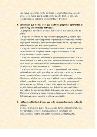 Esta nueva experiencia me ha permitido resolver esta duda y aprender
un concepto nuevo que lo puedo utilizar a partir de ahora como una
técnica más para trabajar o simplemente por diversión.
4. Comenta en qué medida crees que es útil: los programas aprendidos, el
uso del blog como método de trabajo…
Los programas aprendidos creo que nos van a ser muy útiles a partir de
ahora.
El programa slidershare me ha parecido un proyecto muy extenso y por
supuesto abierto ya que te permite colgar cosas en la red directamente y
luego poder adjuntarlas en un sitio web donde tu desees. A parte no es
nada complicado y es muy rápido y sencillo.
El programa zoom it también me ha llamado mucho la atención ya que te
permite mover las imágenes una vez colgadas en la web y poder
manipularlas de la manera deseada.
El programa picasa web no lo conocía, ya que simplemente sabía que era
picasa solamente, el web nunca había explorado para que servía. Una vez
visto, me ha gustado por el mismo motivo que el slidershare, ya que te
permite colgar fotos, esquemas, etc.…en la web
El programa bubbl.us tampoco lo conocía y puedo decir que es uno o
incluso el que más me ha gustado y me ha llamado la atención de todos
ya que me permite hacer esquemas muy originales y vistosos.
Y finalmente el pizis, este programa era el único que conocía y que había
utilizado en más de una ocasión y por tanto puedo decir que para mi
puede que sea más útil que el power point ya que es más original, te
permite hacer mas importaciones, mas distintivos, mas creatividad…
Sobre el uso del blog como método de trabajo, creo que es una actividad
diferente y original, y se puede enlazar perfectamente como un método
de trabajo ya que es bastante práctico y organizado.
5. Habla del ambiente de trabajo que se ha conseguido durante toda esta
semana.
Creo que el ambiente que se ha conseguido durante esta semana ha sido
muy agradable, cómodo, divertido, solidario, con afecto, con
compañerismo, estable, trabajador, responsable, didáctico, etc…
 