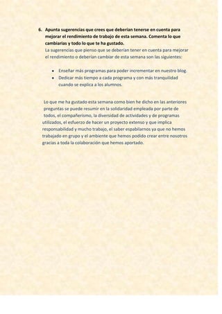 6. Apunta sugerencias que crees que deberían tenerse en cuenta para
mejorar el rendimiento de trabajo de esta semana. Comenta lo que
cambiarias y todo lo que te ha gustado.
La sugerencias que pienso que se deberían tener en cuenta para mejorar
el rendimiento o deberían cambiar de esta semana son las siguientes:
Enseñar más programas para poder incrementar en nuestro blog.
Dedicar más tiempo a cada programa y con más tranquilidad
cuando se explica a los alumnos.
Lo que me ha gustado esta semana como bien he dicho en las anteriores
preguntas se puede resumir en la solidaridad empleada por parte de
todos, el compañerismo, la diversidad de actividades y de programas
utilizados, el esfuerzo de hacer un proyecto extenso y que implica
responsabilidad y mucho trabajo, el saber espabilarnos ya que no hemos
trabajado en grupo y el ambiente que hemos podido crear entre nosotros
gracias a toda la colaboración que hemos aportado.
 
