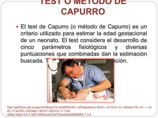 TEST O MÉTODO DE 
CAPURRO 
 El test de Capurro (o método de Capurro) es un 
criterio utilizado para estimar la edad gestacional 
de un neonato. El test considera el desarrollo de 
cinco parámetros fisiológicos y diversas 
puntuaciones que combinadas dan la estimación 
buscada. Tiene dos formas de evaluación. 
http://gsdl.bvs.sld.cu/cgi-bin/library?e=d-00000-00---off-0pediatra--00-0----0-10-0---0---0direct-10---4-------0- 
0l--11-es-50---20-help---00-0-1-00-0-0-11-1-0s- 
00&a=d&cl=CL3.1&d=HASHca742e753edabdd5688982.7.3.4 
 