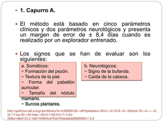  1. Capurro A. 
 El método está basado en cinco parámetros 
clínicos y dos parámetros neurológicos y presenta 
un margen de error de ± 8,4 días cuando es 
realizado por un explorador entrenado. 
 Los signos que se han de evaluar son los 
siguientes: 
a. Somáticos: 
− Formación del pezón. 
− Textura de la piel. 
− Forma del pabellón 
auricular. 
− Tamaño del nódulo 
mamario. 
− Surcos plantares. 
b. Neurológicos: 
− Signo de la bufanda. 
− Caída de la cabeza. 
http://gsdl.bvs.sld.cu/cgi-bin/library?e=d-00000-00---off-0pediatra--00-0----0-10-0---0---0direct-10---4-------0- 
0l--11-es-50---20-help---00-0-1-00-0-0-11-1-0s- 
00&a=d&cl=CL3.1&d=HASHca742e753edabdd5688982.7.3.4 
 