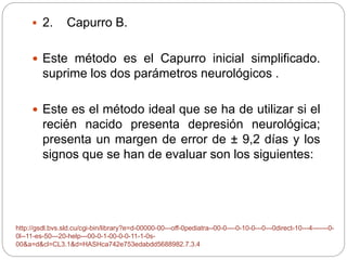  2. Capurro B. 
 Este método es el Capurro inicial simplificado. 
suprime los dos parámetros neurológicos . 
 Este es el método ideal que se ha de utilizar si el 
recién nacido presenta depresión neurológica; 
presenta un margen de error de ± 9,2 días y los 
signos que se han de evaluar son los siguientes: 
http://gsdl.bvs.sld.cu/cgi-bin/library?e=d-00000-00---off-0pediatra--00-0----0-10-0---0---0direct-10---4-------0- 
0l--11-es-50---20-help---00-0-1-00-0-0-11-1-0s- 
00&a=d&cl=CL3.1&d=HASHca742e753edabdd5688982.7.3.4 
 
