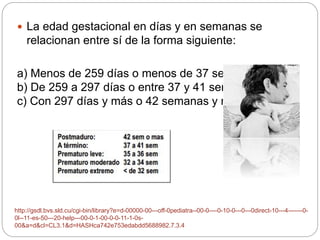  La edad gestacional en días y en semanas se 
relacionan entre sí de la forma siguiente: 
a) Menos de 259 días o menos de 37 semanas. 
b) De 259 a 297 días o entre 37 y 41 semanas. 
c) Con 297 días y más o 42 semanas y más. 
http://gsdl.bvs.sld.cu/cgi-bin/library?e=d-00000-00---off-0pediatra--00-0----0-10-0---0---0direct-10---4-------0- 
0l--11-es-50---20-help---00-0-1-00-0-0-11-1-0s- 
00&a=d&cl=CL3.1&d=HASHca742e753edabdd5688982.7.3.4 
 