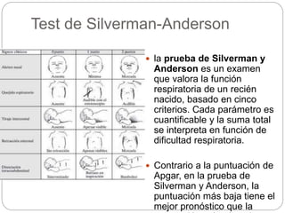 Test de Silverman-Anderson 
 la prueba de Silverman y 
Anderson es un examen 
que valora la función 
respiratoria de un recién 
nacido, basado en cinco 
criterios. Cada parámetro es 
cuantificable y la suma total 
se interpreta en función de 
dificultad respiratoria. 
 Contrario a la puntuación de 
Apgar, en la prueba de 
Silverman y Anderson, la 
puntuación más baja tiene el 
mejor pronóstico que la 
puntuación más elevada. 
 