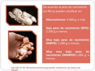 De acuerdo al peso de nacimiento 
los RN se pueden clasificar en: 
 Macrosómicos: 4.000 g. o más 
 Bajo peso de nacimiento (BPN): 
2.500 g o menos. 
 Muy bajo peso de nacimiento 
(MBPN): 1.500 g o menos. 
 Muy muy bajo peso de 
nacimiento (MMBPN):1.000 g o 
menos. 
http://200.72.129.100/hso/documentos/neo/guiascli/01_Clasificacion_del_Recien_Na 
cido.pdf 
 