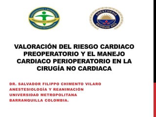 VALORACIÓN DEL RIESGO CARDIACO
PREOPERATORIO Y EL MANEJO
CARDIACO PERIOPERATORIO EN LA
CIRUGÍA NO CARDIACA
DR. SALVADOR FILIPPO CHIMENTO VILARO
ANESTESIOLOGÍA Y REANIMACIÓN
UNIVERSIDAD METROPOLITANA
BARRANQUILLA COLOMBIA.
 