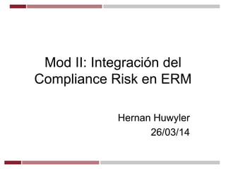 Mod II: Integración del
Compliance Risk en ERM
Hernan Huwyler
26/03/14
 