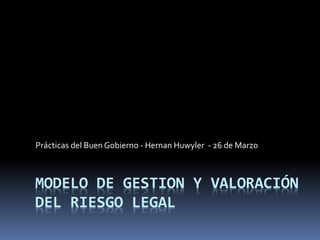 MODELO DE GESTION Y VALORACIÓN
DEL RIESGO LEGAL
Prácticas del Buen Gobierno - Hernan Huwyler - 26 de Marzo
 