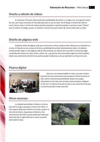 Valoración de Recursos – Pilar García 4
Diseño y edición de vídeos
A mi parecer, Pinnacle, ofrece bastantes posibilidades de edición y no llega a ser un programa arduo
de usar, por lo que me parece el más adecuado para su uso en clase. Sin embargo, la edición de video la
usaría sólo en clase, a la hora de realizar grandes proyectos si queremos grabar su proceso o para “fiestas”
que se realicen el colegio, ya que se necesitan muchas horas para editar de manera adecuada un video.
Diseño de páginas web
Cualquier editor de páginas web que encontremos online, puede resultar ideal para su utilización en
el aula, mi favorito es wix, ya que te ofrece la posibilidad de cambiar absolutamente todo y si le dedicas
tiempo puedes llegar a crear páginas web de alto standing. Las web las veo muy útiles a la hora de colgar
contenidos de refuerzo en clase, tareas, videos, etc. y de que los alumnos puedan seguir las clases también
desde casa, además de esta forma los padres pueden implicarse y ver que aprenden sus hijos en el aula.
Pizarra digital
Son ya un uso imprescindible en clase, y aunque muchos
docentes las usen únicamente para proyectar el libro de texto en
ellas, tienen muchísimas posibilidades desde crear juegos
interactivos en tan solo unos minutos, hasta visualizar imágenes
en 3D, son un refuerzo muy útil en clase y una nueva forma de que
los alumnos presten mayor atención.
Otros recursos:
La realidad aumentada sin duda es un tema
que está en auge y que gusta mucho a los niños, no
veo ninguna duda para meterla en el aula, aunque no
sería de uso diario, al igual que el Kahoot y más
herramientas del estilo, ya que puede que hasta que
todo esté listo y organizado para usarlas se pierda
demasiado tiempo.
 