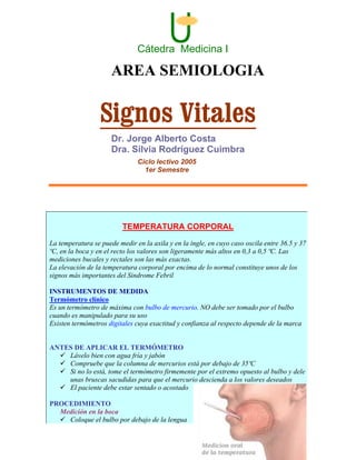 U
                               Cátedra Medicina I

                      AREA SEMIOLOGIA

                  Signos Vitales
                      Dr. Jorge Alberto Costa
                      Dra. Silvia Rodríguez Cuimbra
                               Ciclo lectivo 2005
                                 1er Semestre




                          TEMPERATURA CORPORAL
La temperatura se puede medir en la axila y en la ingle, en cuyo caso oscila entre 36.5 y 37
ºC, en la boca y en el recto los valores son ligeramente más altos en 0,3 a 0,5 ºC. Las
mediciones bucales y rectales son las más exactas.
La elevación de la temperatura corporal por encima de lo normal constituye unos de los
signos más importantes del Sindrome Febril

INSTRUMENTOS DE MEDIDA
Termómetro clínico
Es un termómetro de máxima con bulbo de mercurio. NO debe ser tomado por el bulbo
cuando es manipulado para su uso
Existen termómetros digitales cuya exactitud y confianza al respecto depende de la marca


ANTES DE APLICAR EL TERMÓMETRO
    Lávelo bien con agua fría y jabón
    Compruebe que la columna de mercurios está por debajo de 35ºC
    Si no lo está, tome el termómetro firmemente por el extremo opuesto al bulbo y dele
    unas bruscas sacudidas para que el mercurio descienda a los valores deseados
    El paciente debe estar sentado o acostado

PROCEDIMIENTO
  Medición en la boca
    Coloque el bulbo por debajo de la lengua
 