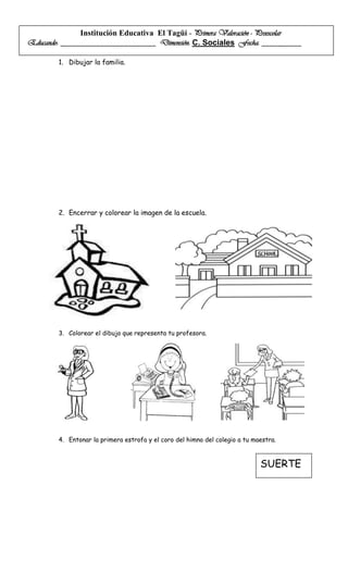 Institución Educativa El Tagüí – Primera Valoración - Preescolar
Educando: ________________________ Dimensión: C. Sociales Fecha: __________

        1. Dibujar la familia.




        2. Encerrar y colorear la imagen de la escuela.




        3. Colorear el dibujo que representa tu profesora.




        4. Entonar la primera estrofa y el coro del himno del colegio a tu maestra.



                                                                             SUERTE
 
