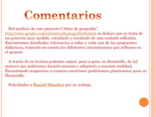 Del análisis de este proyecto (“Atlas de geografía”,
http://sites.google.com/site/atlasdegeografia/home), se deduce que se trata de
un proyecto muy medido, estudiado y resultado de una cuidada reflexión.
Encontramos detalladas referencias a todas y cada una de las propuestas
didácticas, teniendo en cuenta las diferentes circunstancias que influyen en
el proyect
A través de su lectura podemos seguir, paso a paso, su desarrollo, de tal
manera que podríamos hacerlo nuestro y adaptarlo a nuestra realidad,
Encontrando respuestas a cuantas cuestiones pudiéramos plantearnos para su
Desarrollo.
Felicidades a Daniel Sánchez por su trabajo.
 