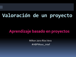 Valoración de un proyecto
Aprendizaje basado en proyectos
Milton Jairo RíosVera
#ABPMooc_intef
 