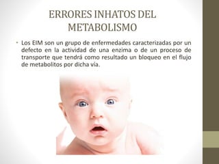 ERRORES INHATOS DEL
METABOLISMO
• Los EIM son un grupo de enfermedades caracterizadas por un
defecto en la actividad de una enzima o de un proceso de
transporte que tendrá como resultado un bloqueo en el flujo
de metabolitos por dicha vía.
 