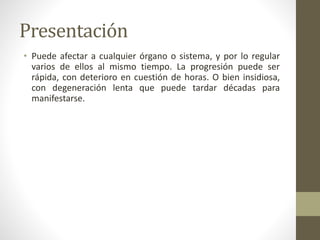 Presentación
• Puede afectar a cualquier órgano o sistema, y por lo regular
varios de ellos al mismo tiempo. La progresión puede ser
rápida, con deterioro en cuestión de horas. O bien insidiosa,
con degeneración lenta que puede tardar décadas para
manifestarse.
 