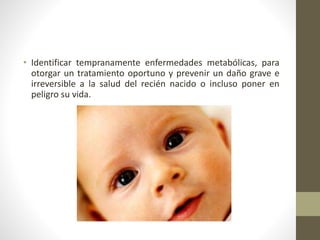 • Identificar tempranamente enfermedades metabólicas, para
otorgar un tratamiento oportuno y prevenir un daño grave e
irreversible a la salud del recién nacido o incluso poner en
peligro su vida.
 