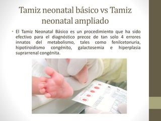 Tamiz neonatal básico vs Tamiz
neonatal ampliado
• El Tamiz Neonatal Básico es un procedimiento que ha sido
efectivo para el diagnóstico precoz de tan solo 4 errores
innatos del metabolismo, tales como fenilcetonuria,
hipotiroidismo congénito, galactosemia e hiperplasia
suprarrenal congénita.
 