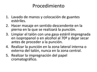 Procedimiento
1. Lavado de manos y colocación de guantes
estériles.
2. Hacer masaje en sentido descendente en la
pierna en la que se realizará la punción.
3. Limpiar el talón con una gasa estéril impregnada
en isopropanol o en alcohol al 70º y dejar secar
antes de proceder a la punción.
4. Realizar la punción en la zona lateral interna o
externa del talón, nunca en la zona central.
5. Realizar la impregnación del papel
cromatográfico.
 