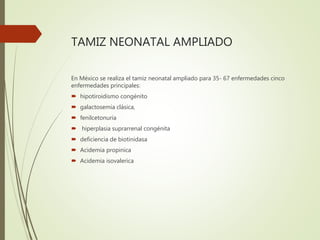 TAMIZ NEONATAL AMPLIADO
En México se realiza el tamiz neonatal ampliado para 35- 67 enfermedades cinco
enfermedades principales:
 hipotiroidismo congénito
 galactosemia clásica,
 fenilcetonuria
 hiperplasia suprarrenal congénita
 deficiencia de biotinidasa
 Acidemia propinica
 Acidemia isovalerica
 