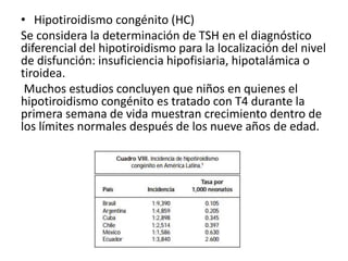• Hipotiroidismo congénito (HC)
Se considera la determinación de TSH en el diagnóstico
diferencial del hipotiroidismo para la localización del nivel
de disfunción: insuficiencia hipofisiaria, hipotalámica o
tiroidea.
Muchos estudios concluyen que niños en quienes el
hipotiroidismo congénito es tratado con T4 durante la
primera semana de vida muestran crecimiento dentro de
los límites normales después de los nueve años de edad.
 