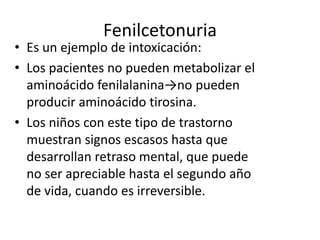 Fenilcetonuria
• Es un ejemplo de intoxicación:
• Los pacientes no pueden metabolizar el
aminoácido fenilalanina→no pueden
producir aminoácido tirosina.
• Los niños con este tipo de trastorno
muestran signos escasos hasta que
desarrollan retraso mental, que puede
no ser apreciable hasta el segundo año
de vida, cuando es irreversible.
 