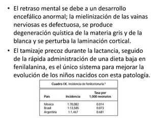 • El retraso mental se debe a un desarrollo
encefálico anormal; la mielinización de las vainas
nerviosas es defectuosa, se produce
degeneración quística de la materia gris y de la
blanca y se perturba la laminación cortical.
• El tamizaje precoz durante la lactancia, seguido
de la rápida administración de una dieta baja en
fenilalanina, es el único sistema para mejorar la
evolución de los niños nacidos con esta patología.
 