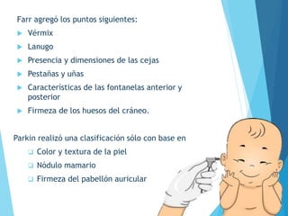 Farr agregó los puntos siguientes:
 Vérmix
 Lanugo
 Presencia y dimensiones de las cejas
 Pestañas y uñas
 Características de las fontanelas anterior y
posterior
 Firmeza de los huesos del cráneo.
Parkin realizó una clasificación sólo con base en
 Color y textura de la piel
 Nódulo mamario
 Firmeza del pabellón auricular
 