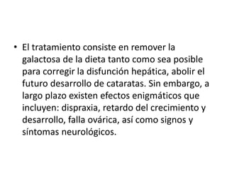 • El tratamiento consiste en remover la
galactosa de la dieta tanto como sea posible
para corregir la disfunción hepática, abolir el
futuro desarrollo de cataratas. Sin embargo, a
largo plazo existen efectos enigmáticos que
incluyen: dispraxia, retardo del crecimiento y
desarrollo, falla ovárica, así como signos y
síntomas neurológicos.
 
