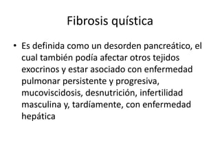 Fibrosis quística
• Es definida como un desorden pancreático, el
cual también podía afectar otros tejidos
exocrinos y estar asociado con enfermedad
pulmonar persistente y progresiva,
mucoviscidosis, desnutrición, infertilidad
masculina y, tardíamente, con enfermedad
hepática
 