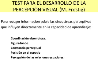 TEST PARA EL DESARROLLO DE LA
PERCEPCIÓN VISUAL (M. Frostig)
Para recoger información sobre las cinco áreas perceptivas
que influyen directamente en la capacidad de aprendizaje:
Coordinación visomotora.
Figura-fondo
Constancia perceptual
Posición en el espacio
Percepción de las relaciones espaciales.
 