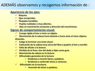 ADEMÁS observamos y recogemos información de :
Apariencia de los ojos:
 Bizqueo.
 Ojos enrojecidos.
 Párpados hundidos
 Pupilas nubladas o muy abiertas.
 Ojos en movimiento constante y dirección del movimiento.
Signos de comportamiento visual:
 Cuerpo rígido al leer o mirar un objeto.
 Movimiento de la cabeza hacia delante o hacia atrás al mirar objetos
distantes.
 Fatiga al terminar una tarea visual.
 Colocación de la cabeza muy cerca del libro o pupitre al leer y escribir.
 Falta de afición a la lectura.
 Pérdida de la línea. Uso del dedo o lápiz como guía.
 Movimiento de cabeza en la lectura.
 Dificultades generales de la lectura:
 Tendencia a invertir letras y palabras.
 Tendencia a confundir letras o números.
 Dificultades en la escritura:
 Inversión de letras o palabras.
 