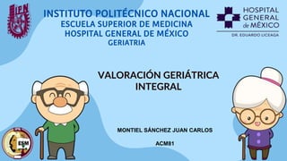 INSTITUTO POLITÉCNICO NACIONAL
ESCUELA SUPERIOR DE MEDICINA
HOSPITAL GENERAL DE MÉXICO
GERIATRIA
VALORACIÓN GERIÁTRICA
INTEGRAL
MONTIEL SÁNCHEZ JUAN CARLOS
ACM81
 