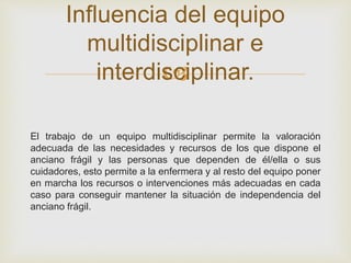 Influencia del equipo 
multidisciplinar e 
 
interdisciplinar. 
El trabajo de un equipo multidisciplinar permite la valoración 
adecuada de las necesidades y recursos de los que dispone el 
anciano frágil y las personas que dependen de él/ella o sus 
cuidadores, esto permite a la enfermera y al resto del equipo poner 
en marcha los recursos o intervenciones más adecuadas en cada 
caso para conseguir mantener la situación de independencia del 
anciano frágil. 
 