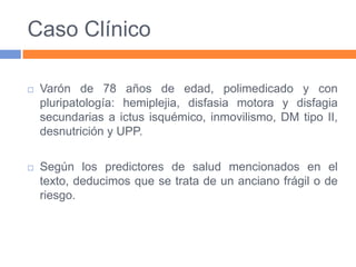 Caso Clínico


Varón de 78 años de edad, polimedicado y con
pluripatología: hemiplejia, disfasia motora y disfagia
secundarias a ictus isquémico, inmovilismo, DM tipo II,
desnutrición y UPP.



Según los predictores de salud mencionados en el
texto, deducimos que se trata de un anciano frágil o de
riesgo.

 