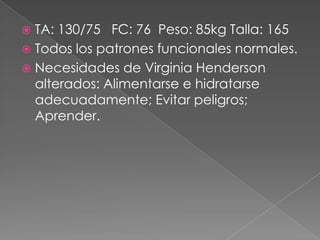  TA: 130/75 FC: 76 Peso: 85kg Talla: 165
 Todos los patrones funcionales normales.
 Necesidades de Virginia Henderson
  alterados: Alimentarse e hidratarse
  adecuadamente; Evitar peligros;
  Aprender.
 
