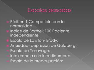  Pfeiffer: 1 Compatible con la
  normalidad.
 Indice de Barthel: 100 Paciente
  independiente
 Escala de Lawton- Brody:
 Ansiedad- depresión de Goldberg:
 Escala de Yesavage:
 Intolerancia a la incertidumbre:
 Escala de la preocupación:
 