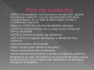    (00001) Desequilibrio nutricional por exceso R/C aporte
    excesivo en relación con las necesidades M/P peso
    corporal mayor en un 20% al ideal según la talla y
    constitución corporal.
   Objetivo: (1627) Conducta de pérdida de peso
    162703 Se compromete con un plan para comer de
    forma saludable
    162705 Controla la ración de alimentos
    162714 Evita la ingesta de líquidos y alimentos muy
    calóricos
   Intervenciones y actividades
    (1820) Ayuda para disminuir de peso
     Pesar al paciente semanalmente
     Recompensar el paciente cuando consiga los objetivos
    Establecer un plan de realista con el paciente que incluya
    la disminución de la ingesta de alimentos y el aumento
    del gasto energético
 
